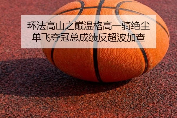 环法高山之巅温格高一骑绝尘 单飞夺冠总成绩反超波加查